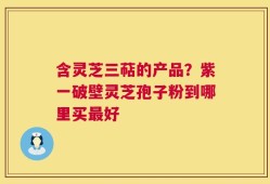 含灵芝三萜的产品？紫一破壁灵芝孢子粉到哪里买最好
