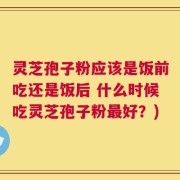 灵芝孢子粉应该是饭前吃还是饭后 什么时候吃灵芝孢子粉最好？)