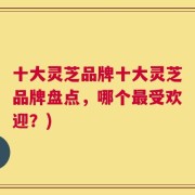 十大灵芝品牌十大灵芝品牌盘点，哪个最受欢迎？)