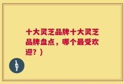 十大灵芝品牌十大灵芝品牌盘点，哪个最受欢迎？)