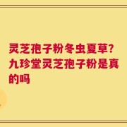 灵芝孢子粉冬虫夏草？九珍堂灵芝孢子粉是真的吗