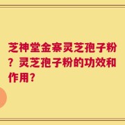 芝神堂金寨灵芝孢子粉？灵芝孢子粉的功效和作用？