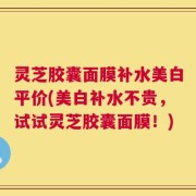 灵芝胶囊面膜补水美白平价(美白补水不贵，试试灵芝胶囊面膜！)