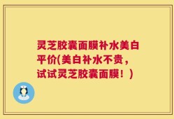 灵芝胶囊面膜补水美白平价(美白补水不贵，试试灵芝胶囊面膜！)