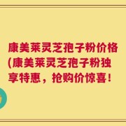 康美莱灵芝孢子粉价格(康美莱灵芝孢子粉独享特惠，抢购价惊喜！