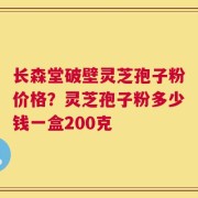 长森堂破壁灵芝孢子粉价格？灵芝孢子粉多少钱一盒200克