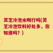 灵芝冷泡水喝行吗(灵芝冷泡饮料好处多，你知道吗？)