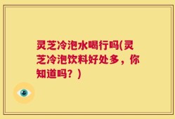 灵芝冷泡水喝行吗(灵芝冷泡饮料好处多，你知道吗？)