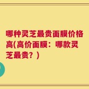 哪种灵芝最贵面膜价格高(高价面膜：哪款灵芝最贵？)