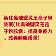 英比奥破壁灵芝孢子粉胶囊(比奥破壁灵芝孢子粉胶囊：提高免疫力，改善睡眠质量)