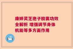 康婷灵芝孢子胶囊功效全解析 增强调节身体机能等多方面作用