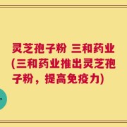 灵芝孢子粉 三和药业(三和药业推出灵芝孢子粉，提高免疫力)
