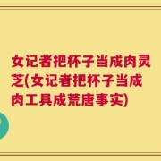女记者把杯子当成肉灵芝(女记者把杯子当成肉工具成荒唐事实)