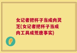 女记者把杯子当成肉灵芝(女记者把杯子当成肉工具成荒唐事实)