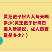 灵芝孢子粉大人每天喝多少(灵芝孢子粉每日摄入量建议，成人适宜量是多少？)