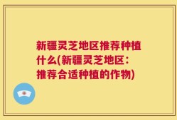 新疆灵芝地区推荐种植什么(新疆灵芝地区：推荐合适种植的作物)