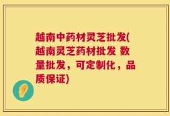 越南中药材灵芝批发(越南灵芝药材批发 数量批发，可定制化，品质保证)