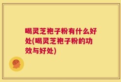 喝灵芝袍子粉有什么好处(喝灵芝袍子粉的功效与好处)