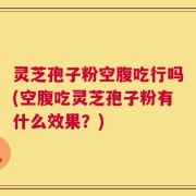 灵芝孢子粉空腹吃行吗(空腹吃灵芝孢子粉有什么效果？)
