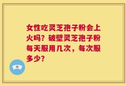 女性吃灵芝孢子粉会上火吗？破壁灵芝孢子粉每天服用几次，每次服多少？