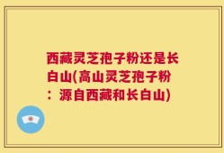 西藏灵芝孢子粉还是长白山(高山灵芝孢子粉：源自西藏和长白山)