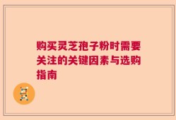 购买灵芝孢子粉时需要关注的关键因素与选购指南