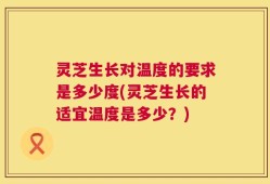 灵芝生长对温度的要求是多少度(灵芝生长的适宜温度是多少？)