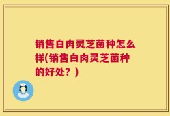 销售白肉灵芝菌种怎么样(销售白肉灵芝菌种的好处？)