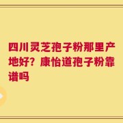 四川灵芝孢子粉那里产地好？康怡道孢子粉靠谱吗