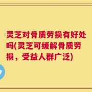 灵芝对骨质劳损有好处吗(灵芝可缓解骨质劳损，受益人群广泛)