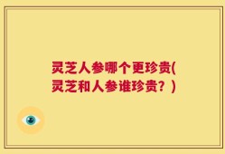 灵芝人参哪个更珍贵(灵芝和人参谁珍贵？)