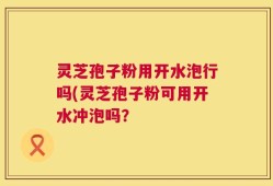 灵芝孢子粉用开水泡行吗(灵芝孢子粉可用开水冲泡吗？