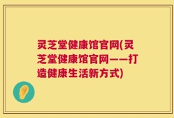 灵芝堂健康馆官网(灵芝堂健康馆官网——打造健康生活新方式)