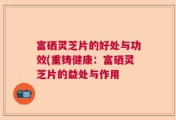 富硒灵芝片的好处与功效(重铸健康：富硒灵芝片的益处与作用