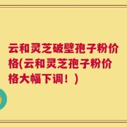 云和灵芝破壁孢子粉价格(云和灵芝孢子粉价格大幅下调！)
