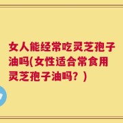 女人能经常吃灵芝孢子油吗(女性适合常食用灵芝孢子油吗？)
