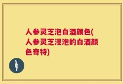 人参灵芝泡白酒颜色(人参灵芝浸泡的白酒颜色奇特)