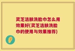 灵芝洁肤洗脸巾怎么用效果好(灵芝洁肤洗脸巾的使用与效果推荐)