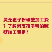 灵芝孢子粉破壁加工费？了解灵芝孢子粉的破壁加工费用？