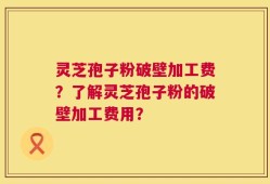 灵芝孢子粉破壁加工费？了解灵芝孢子粉的破壁加工费用？