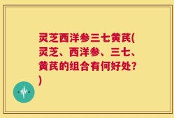 灵芝西洋参三七黄芪(灵芝、西洋参、三七、黄芪的组合有何好处？)