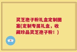 灵芝孢子粉礼盒定制图案(定制专属礼盒，收藏珍品灵芝孢子粉！)