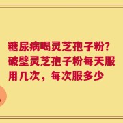 糖尿病喝灵芝孢子粉？破壁灵芝孢子粉每天服用几次，每次服多少