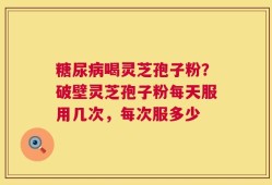 糖尿病喝灵芝孢子粉？破壁灵芝孢子粉每天服用几次，每次服多少