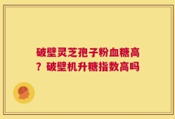 破壁灵芝孢子粉血糖高？破壁机升糖指数高吗