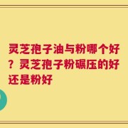 灵芝孢子油与粉哪个好？灵芝孢子粉碾压的好还是粉好