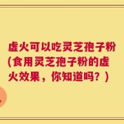 虚火可以吃灵芝孢子粉(食用灵芝孢子粉的虚火效果，你知道吗？)