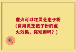 虚火可以吃灵芝孢子粉(食用灵芝孢子粉的虚火效果，你知道吗？)