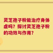 灵芝孢子粉能治疗身体虚吗？探讨灵芝孢子粉的功效与作用？