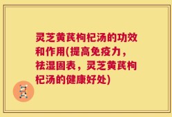 灵芝黄芪枸杞汤的功效和作用(提高免疫力，祛湿固表，灵芝黄芪枸杞汤的健康好处)